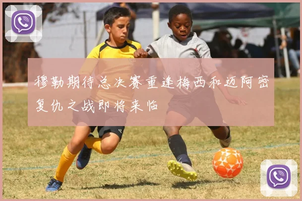 穆勒期待总决赛重逢梅西和迈阿密复仇之战即将来临