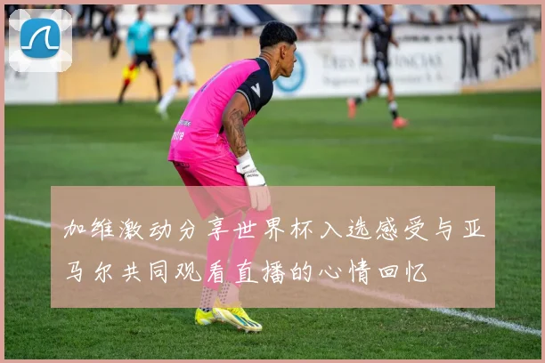 加维激动分享世界杯入选感受与亚马尔共同观看直播的心情回忆
