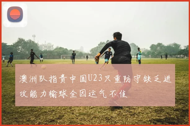 澳洲队指责中国U23只重防守缺乏进攻能力输球全因运气不佳