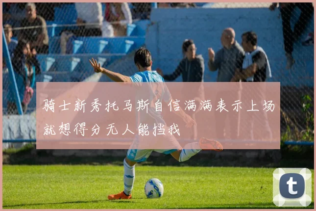 骑士新秀托马斯自信满满表示上场就想得分无人能挡我