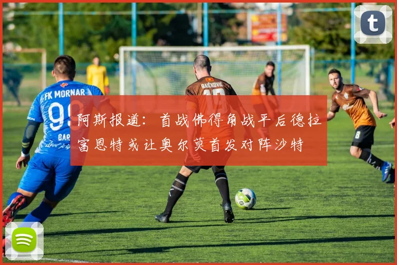 阿斯报道：首战佛得角战平后德拉富恩特或让奥尔莫首发对阵沙特