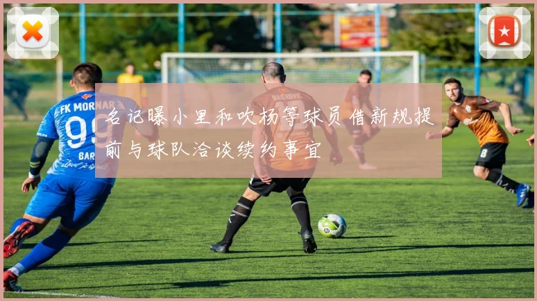 名记曝小里和吹杨等球员借新规提前与球队洽谈续约事宜