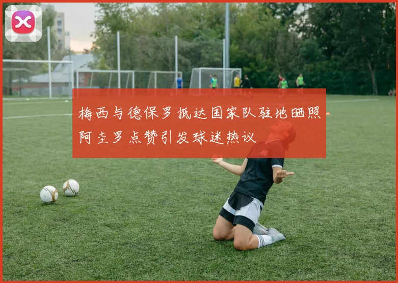 梅西与德保罗抵达国家队驻地晒照阿圭罗点赞引发球迷热议