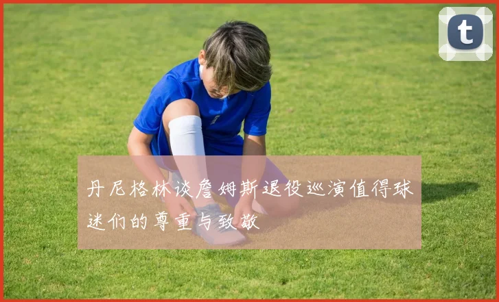 丹尼格林谈詹姆斯退役巡演值得球迷们的尊重与致敬