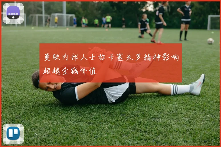 曼联内部人士称卡塞米罗精神影响超越金钱价值