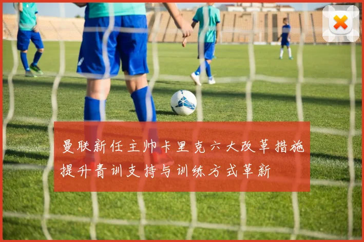曼联新任主帅卡里克六大改革措施提升青训支持与训练方式革新
