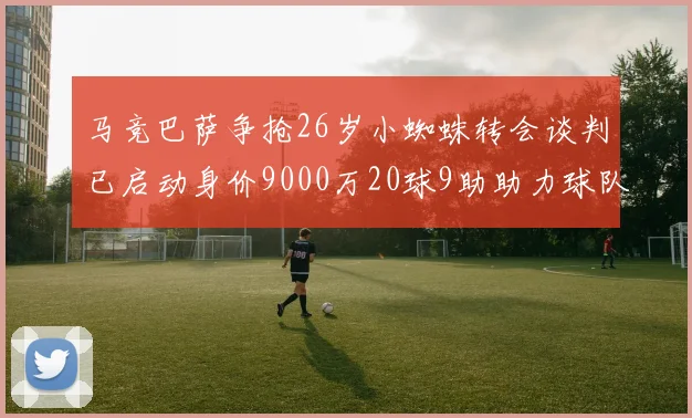 马竞巴萨争抢26岁小蜘蛛转会谈判已启动身价9000万20球9助助力球队