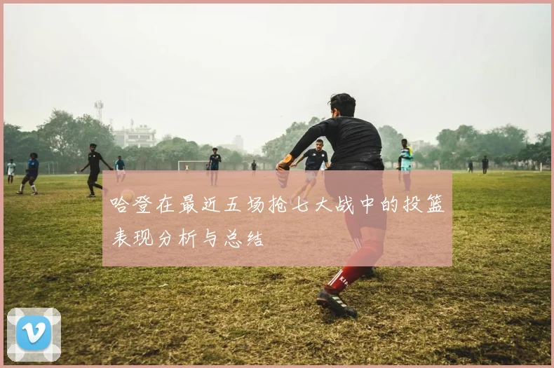 哈登在最近五场抢七大战中的投篮表现分析与总结