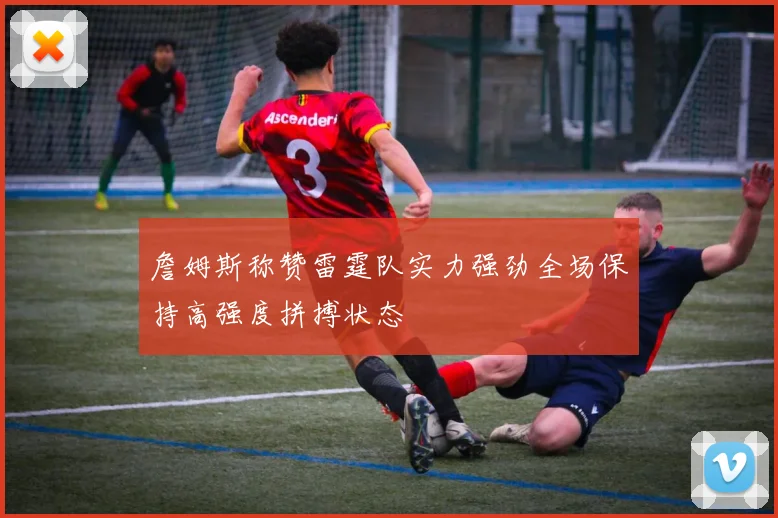 詹姆斯称赞雷霆队实力强劲全场保持高强度拼搏状态