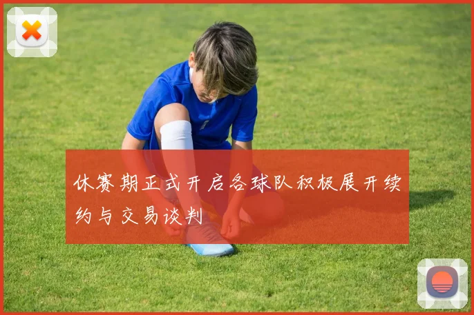 休赛期正式开启各球队积极展开续约与交易谈判