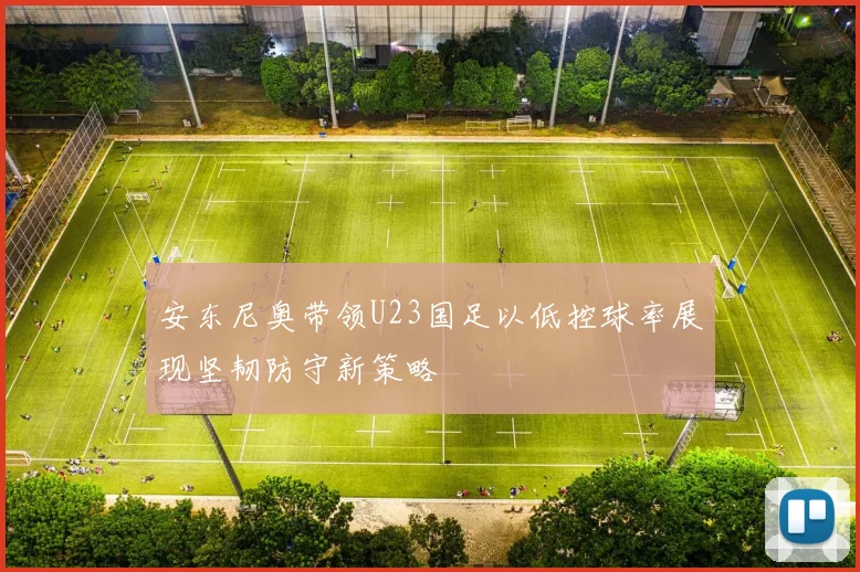 安东尼奥带领U23国足以低控球率展现坚韧防守新策略