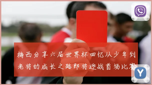 梅西分享六届世界杯回忆从少年到老将的成长之路即将迎战首场比赛