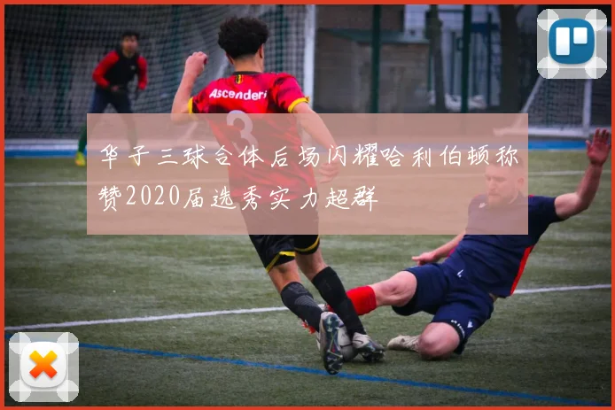 华子三球合体后场闪耀哈利伯顿称赞2020届选秀实力超群