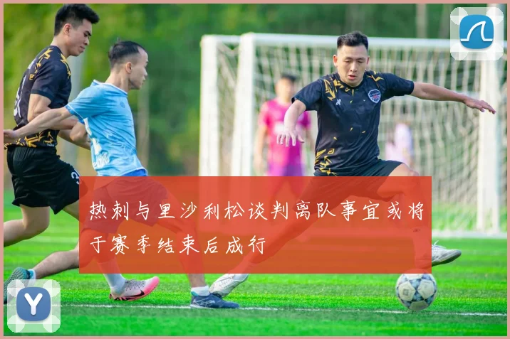 热刺与里沙利松谈判离队事宜或将于赛季结束后成行