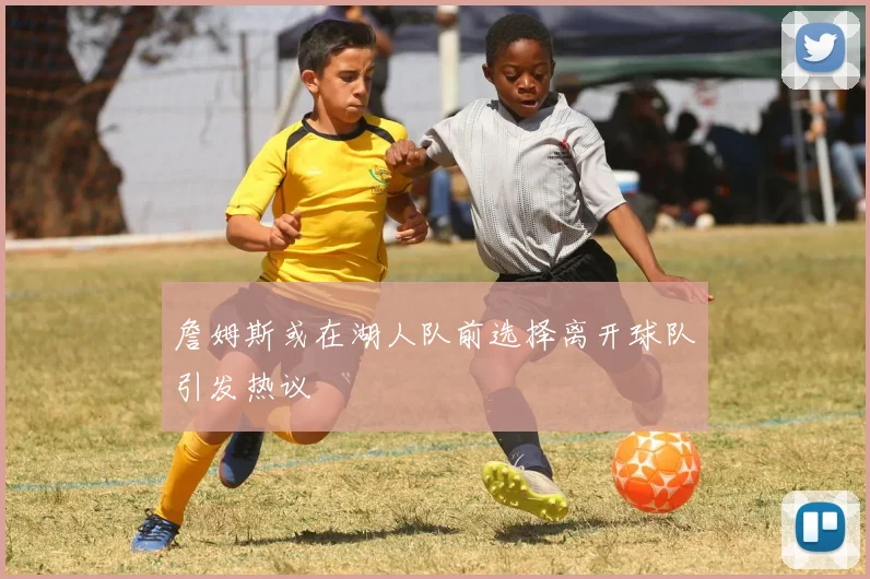 詹姆斯或在湖人队前选择离开球队引发热议