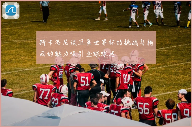 斯卡洛尼谈卫冕世界杯的挑战与梅西的魅力吸引全球球迷