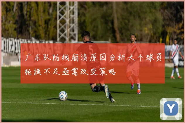 广东队防线崩溃原因分析大个球员轮换不足亟需改变策略