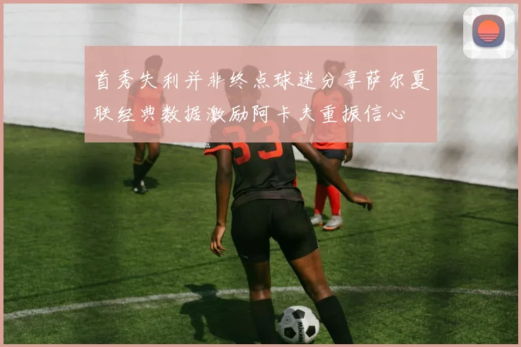 首秀失利并非终点球迷分享萨尔夏联经典数据激励阿卡夫重振信心