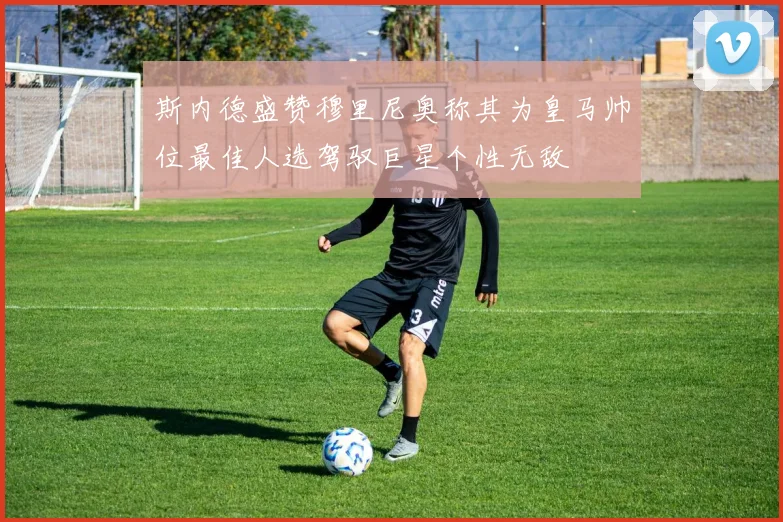 斯内德盛赞穆里尼奥称其为皇马帅位最佳人选驾驭巨星个性无敌