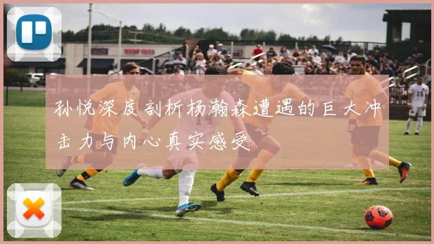 孙悦深度剖析杨瀚森遭遇的巨大冲击力与内心真实感受
