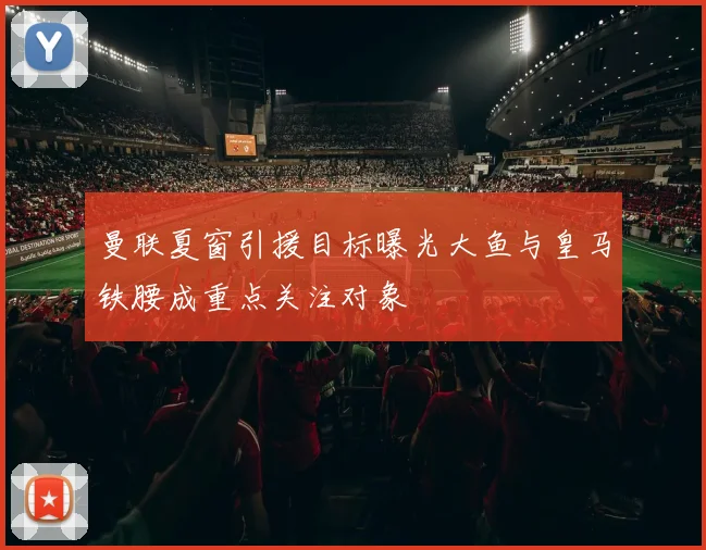 曼联夏窗引援目标曝光大鱼与皇马铁腰成重点关注对象