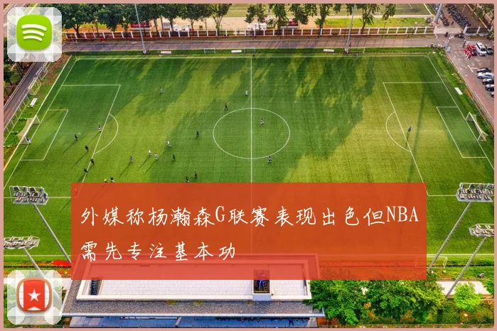 外媒称杨瀚森G联赛表现出色但NBA需先专注基本功