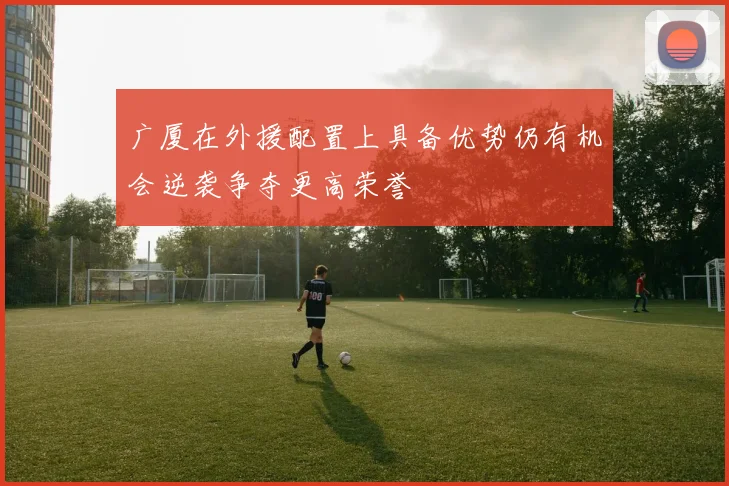 广厦在外援配置上具备优势仍有机会逆袭争夺更高荣誉